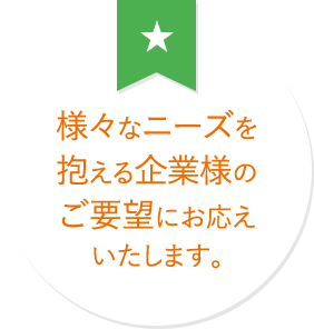 様々なニーズを抱える企業様のご要望にお応えいたします。